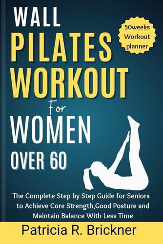 Wall Pilates Workout for Women Over 60 The Complete Step by Step Guide for Seniors to Achieve Core Strength, Good Posture and Maintain Balance with Less Time