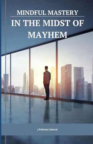 Mindful Mastery in the Midst of Mayhem 10 Practical Ways for Busy Professionals to Benefit from Mindfulness Despite a Packed Schedule