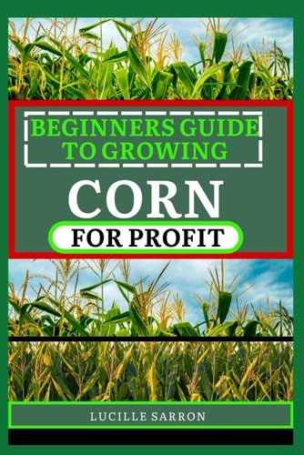 Beginners Guide to Corn for Profit Cultivating Bounty from the Earth: A Comprehensive Guide to Corn Farming Mastery