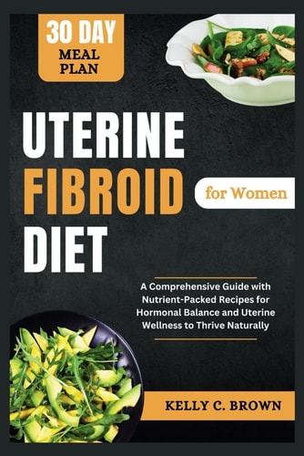 Uterine Fibroid Diet for Women A Comprehensive Guide with Nutrient-Packed Recipes for Hormonal Balance and Uterine Wellness to Thrive Naturally