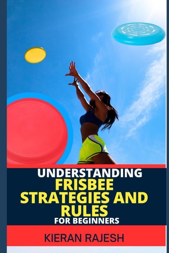 Understanding Frisbee Strategies and Rules for Beginners A Comprehensive Guide To Frisbee Game With Expert Skills To Master Techniques, Tactics with Proven Strategies To Win Big From Scratch