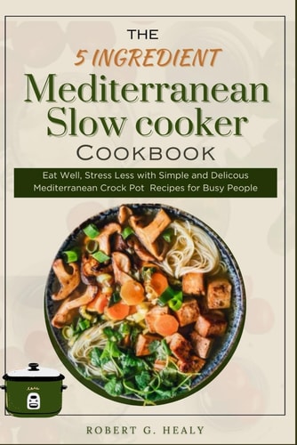 The 5 Ingredient Mediterranean Slow Cooker Cookbook Eat Well, Stress Less with Simple and Delicous Mediterranean Crock Pot Recipes for Busy People, For Beginners and for Family