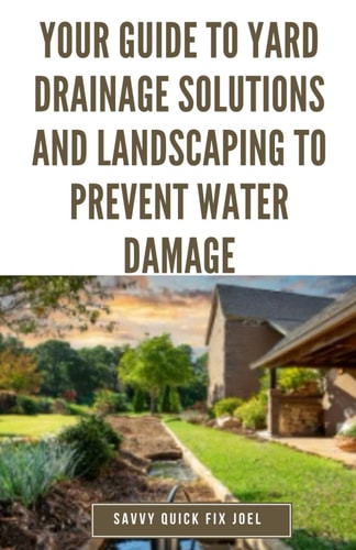 Your Guide to Yard Drainage Solutions and Landscaping to Prevent Water Damage DIY Instructions for Grading, Trenching, Drainage Systems, Erosion Control, and Water Management Through Strategic Gardening and Hardscaping