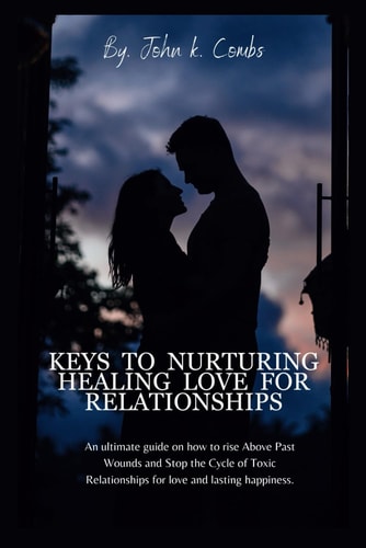 Keys to Nurturing Healing Love for Relationships An Ultimate Guide on how to Rise Above Last Wounds and Stop the Cycle of Toxic Relationships for Love and Lasting Happiness.