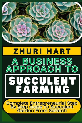 A Business Approach to Succulent Farming Complete Entrepreneurial Step By Step Guide To Succulent Garden From Scratch