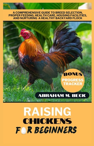 Raising Chickens for Beginners A Comprehensive Guide to Breed Selection, Proper Feeding, Health Care, Housing Facilities, and Nurturing a Healthy Backyard Flock