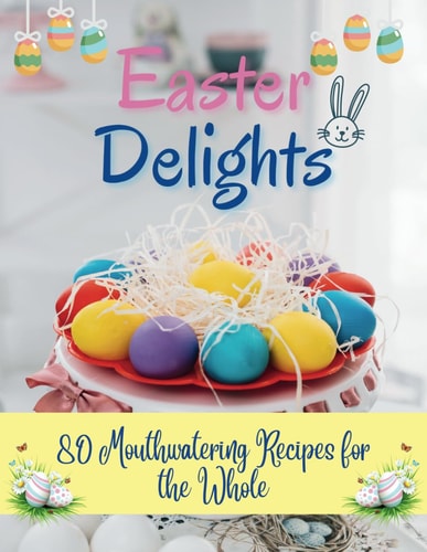 Easter Delights 80 Mouthwatering Recipes for the Whole: A Cookbook for Easter Day - Deliciou Recipes for a Memorable Day
