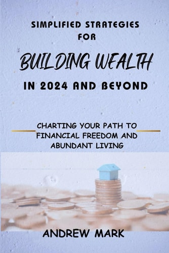 Simplified Strategies for Building Wealth in 2024 and Beyond Charting Your Path To Financial Freedom and Abundant Living