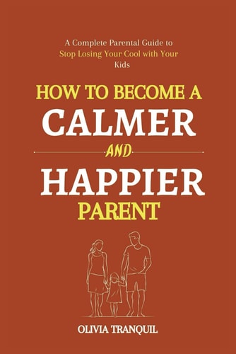 How to Become a Calmer and Happier Parent A Complete Parental Guide to Stop Losing Your Cool with Your Kids