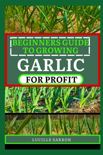 Beginners Guide to Garlic for Profit Elevate Your Garlic Growing Game with In-Depth Insights Into the Life Cycle, Pest Management, and Post-Harvest Handling for Flavorful and Healthy Garlic Bulbs