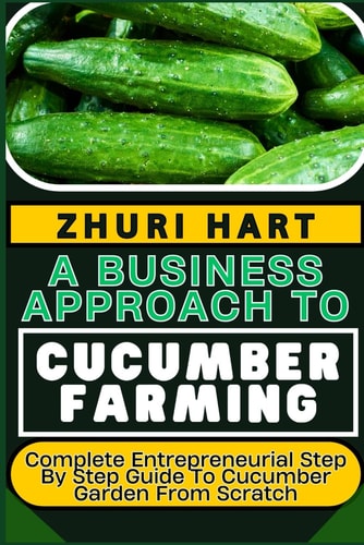 A Business Approach to Cucumber Farming Complete Entrepreneurial Step By Step Guide To Cucumber Garden From Scratch