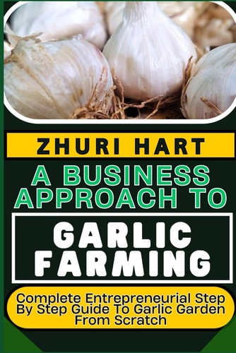 A Business Approach to Garlic Farming Complete Entrepreneurial Step By Step Guide To Garlic Garden From Scratch
