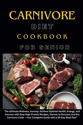 Carnivore Diet Cookbook for Senior The Ultimate Wellness Journey: Achieve Optimal Health, Energy, and Success with Easy High-Protein Recipes, Secrets to Success, and the Carnivore Code - Your Complete Guide with a 28-Day Meal Plan