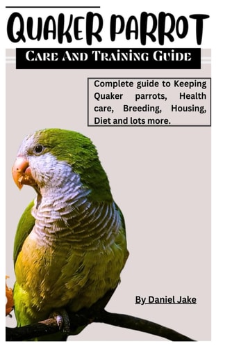 Quaker Parrot Care and Training Guide Complete Guide to Keeping Quaker Parrots, Health Care, Breeding, Housing, Diet and Lots More.