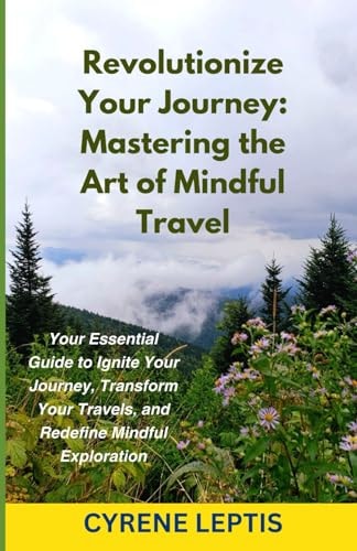 Revolutionize Your Journey Mastering the Art of Mindful Travel: Your Essential Guide to Ignite Your Journey, Transform Your Travels, and Redefine Mindful Exploration