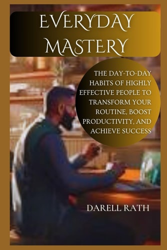 Everyday Mastery The Day-to-Day Habits of Highly Effective People to Transform Your Routine, Boost Productivity, and Achieve Success