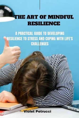 The Art of Mindful Resilience A Practical Guide to Developing Resilience to Stress and Coping with Life's Challenges