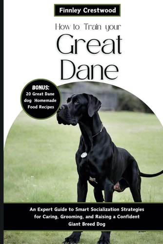 How to Train Your Great Dane An Expert Guide to Smart Socialization Strategies for Caring, Grooming, and Raising a Confident Giant Breed Dog