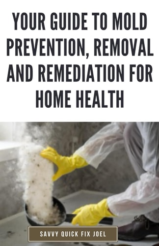 Your Guide to Mold Prevention, Removal and Remediation for Home Health DIY Methods for Detecting, Eliminating and Preventing Mold Outbreaks to Create a Safe, Mold-Free Home Environment