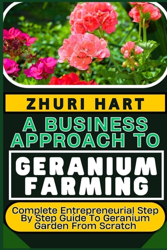 A Business Approach to Geranium Farming Complete Entrepreneurial Step By Step Guide To Geranium Garden From Scratch
