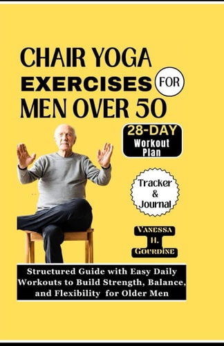 Chair Yoga Exercises for Men Over 50 Structured Guide with Easy Daily Workouts to Build, Strength Balance and Flexibility for Older Men