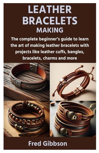Leather Bracelets Making The Complete Beginner's Guide to Learn the Art of Making Leather Bracelets with Projects Like Leather Cuffs, Bangles, Bracelets, Charms and More