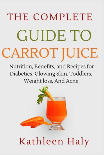 The Complete Guide To Carrot Juice Nutrition, Benefits, and Recipes for Diabetics, Glowing Skin, Toddlers, Weight Loss, And Acne.