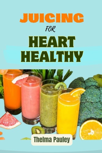 Juicing for Heart Healthy The Essential Guide To Juicing Recipes For Cardiovascular Nutrition, Heart Disease Prevention and Holistic Wellness For a Healthy Heart
