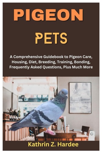 Pigeon Pets A Comprehensive Guidebook to Pigeon Care, Housing, Diet, Breeding, Training, Bonding, Frequently Asked Questions, Plus Much More