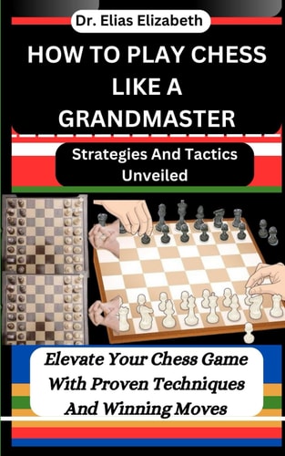 How to Play Chess Like a Grandmaster Strategies And Tactics Unveiled: Elevate Your Chess Game With Proven Techniques And Winning Moves