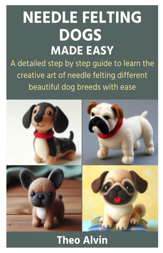 Needle Felting Dogs Made Easy A Detailed Step by Step Guide to Learn the Creative Art of Needle Felting Different Beautiful Dog Breeds with Ease