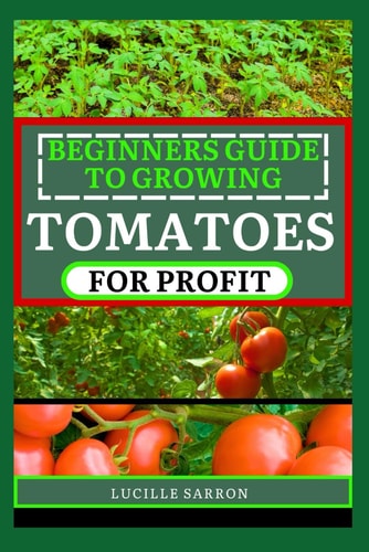 Beginners Guide to Tomatoes for Profit Nature's Artistry Unveiled: A Comprehensive Guide to Tomatoes from Seed to Harvest