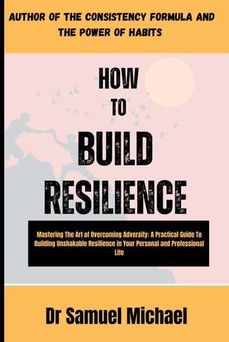 How to Build Resilience Mastering The Art of Overcoming Adversity: A Practical Guide to Build Unshakable Resilience in Your Personal and Professional Life