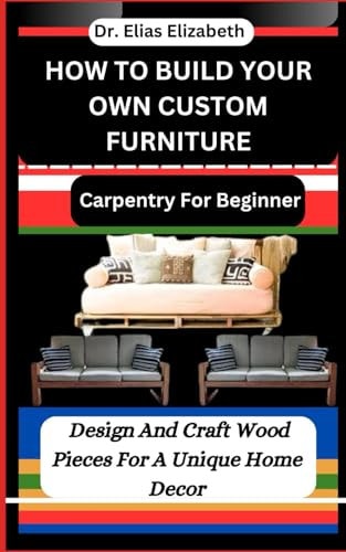 How to Build Your Own Custom Furniture Carpentry For Beginners: Design And Craft Wood Pieces For A Unique Home Decor