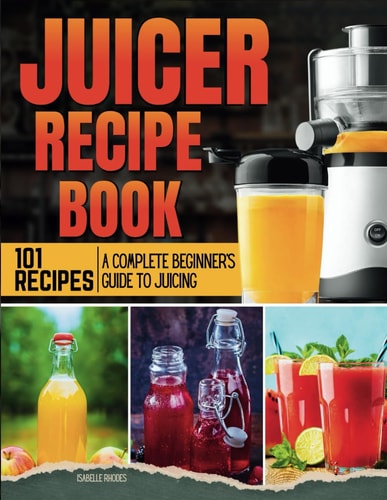 Juicer Recipe Book A Complete Beginner's Guide to Juicing with 101 Recipes