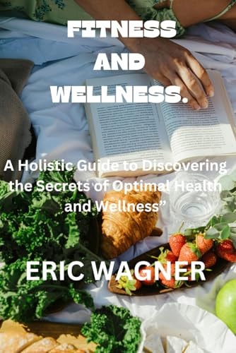 Fitness and Wellness. A Holistic Guide to Discovering the Secrets of Optimal Health and Wellness"