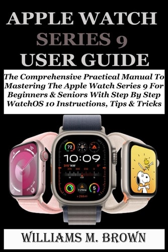 Apple Watch Series 9 User Guide The Comprehensive Practical Manual To Mastering The Apple Watch Series 9 For Beginners & Seniors With Step By Step WatchOS 10 Instructions, Tips & Tricks