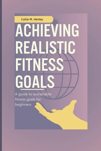 Achieving Realistic Fitness Goals A Guide to Sustainable Fitness Goals for Beginners.