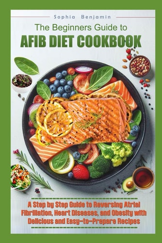 The Beginners Guide to Afib Diet Cookbook A Step-by-Step Guide to Reversing Atrial Fibrillation, Hart Diseases, and Obesity with Delicious and Easy to Prepare Recipes