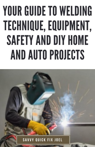 Your Guide to Welding Technique, Equipment, Safety and DIY Home and Auto Projects Master Proper Hand-Eye Coordination, Welder Operation, Protective Gear Use and Essential Metallurgy