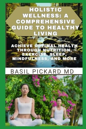 Holistic Wellness A COMPREHENSIVE GUIDE TO HEALTHY LIVING: Achieve Optimal Health Through Nutrition, Exercise, Sleep, Mindfulness, and More