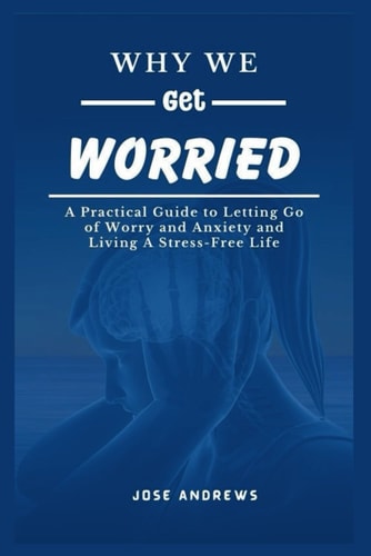 Why We Get Worried A Practical Guide to Letting Go of Worry and Anxiety and Living A Stress-Free Life