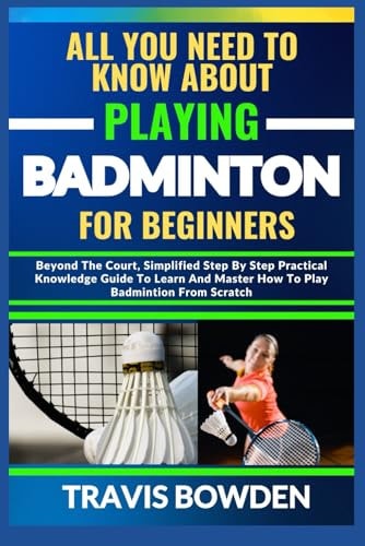 All You Need to Know about Playing Badminton for Beginners Beyond The Court, Simplified Step By Step Practical Knowledge Guide To Learn And Master How To Play Badminton From Scratch