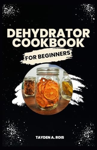 Dehydrator Cookbook for Beginners The Complete Beginners' Guide to Dehydrate Fruits, Vegetables, Meat, Fish, Bread, Herbs and More with Delicious Quick and Easy Homemade Recipes