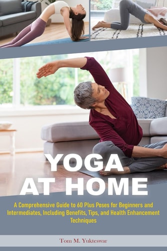 Yoga at Home A Comprehensive Guide to 60 Plus Poses for Beginners and Intermediates, Including Benefits, Tips and Health Enhancement Techniques