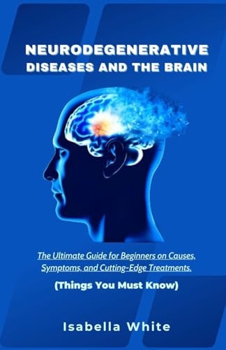 Neurodegenerative Diseases and the Brain The Ultimate Guide for Beginners on Causes, Symptoms, and Cutting-Edge Treatments Things You Must Know