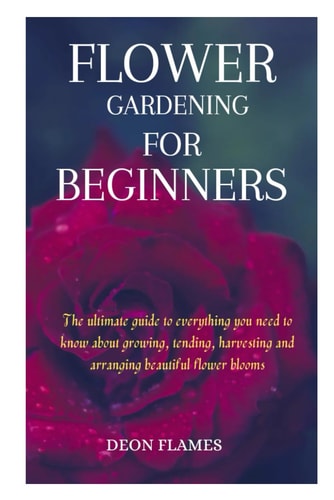 Flower Gardening for Beginners The Ultimate Guide to Everything You Need to Know about Growing, Tending, Harvesting and Arranging Beautiful Flower Blooms