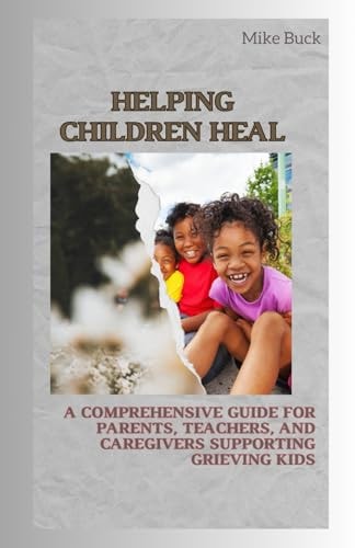 Helping Children Heal A Comprehensive Guide for Parents, Teachers and Caregivers Supporting Grieving Kids