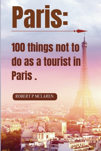 Paris 100 Things Not to Do as a Tourist in Paris.: Your Insider's Guide to Blending In, Avoiding Pitfalls, and Embracing Authentic Parisian Experiences. + Bonus: 7 Days Itinerary