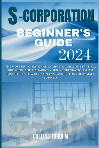 S-Corporation Beginner's Guide The Most Up-to-Date and Complete Guide on Starting, Growing, and Managing Your S-corporation With Easy-to-follow Steps on Tax Savings for Your Small Business